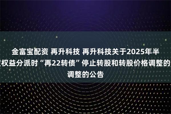 金富宝配资 再升科技 再升科技关于2025年半年度权益分派时“再22转债”停止转股和转股价格调整的公告
