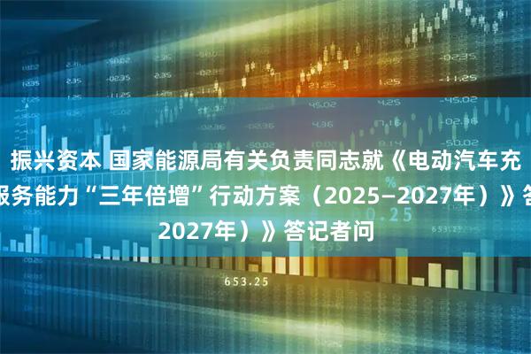 振兴资本 国家能源局有关负责同志就《电动汽车充电设施服务能力“三年倍增”行动方案（2025—2027年）》答记者问