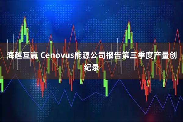 海越互赢 Cenovus能源公司报告第三季度产量创纪录