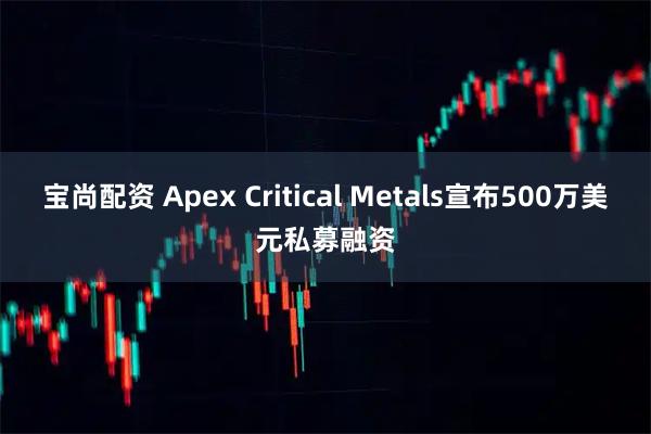 宝尚配资 Apex Critical Metals宣布500万美元私募融资