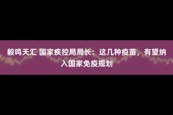 毅鸣天汇 国家疾控局局长：这几种疫苗，有望纳入国家免疫规划