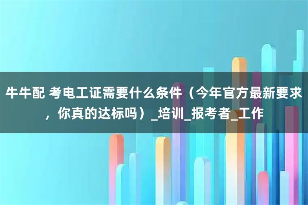 牛牛配 考电工证需要什么条件（今年官方最新要求，你真的达标吗）_培训_报考者_工作