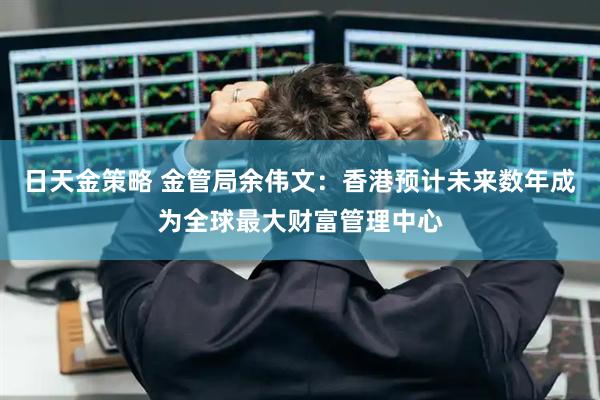 日天金策略 金管局余伟文：香港预计未来数年成为全球最大财富管理中心