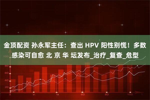 金顶配资 孙永军主任:查出 HPV 阳性别慌!多数感染可自愈 北 京 华 坛发布_治疗_复查_危型