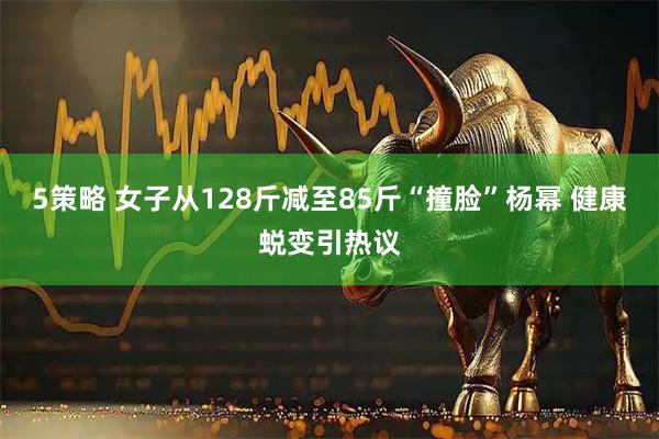 5策略 女子从128斤减至85斤“撞脸”杨幂 健康蜕变引热议