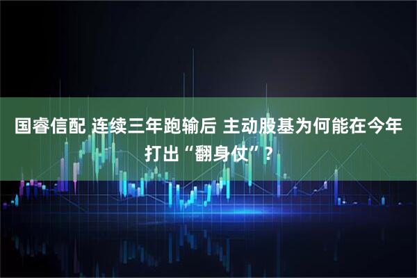 国睿信配 连续三年跑输后 主动股基为何能在今年打出“翻身仗”？