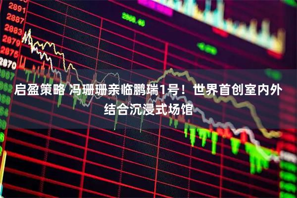启盈策略 冯珊珊亲临鹏瑞1号！世界首创室内外结合沉浸式场馆