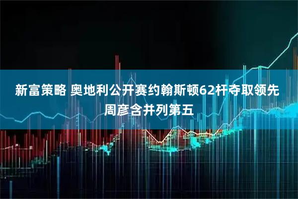 新富策略 奥地利公开赛约翰斯顿62杆夺取领先 周彦含并列第五