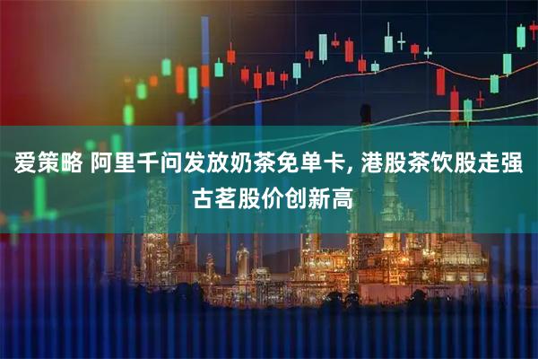 爱策略 阿里千问发放奶茶免单卡, 港股茶饮股走强 古茗股价创新高