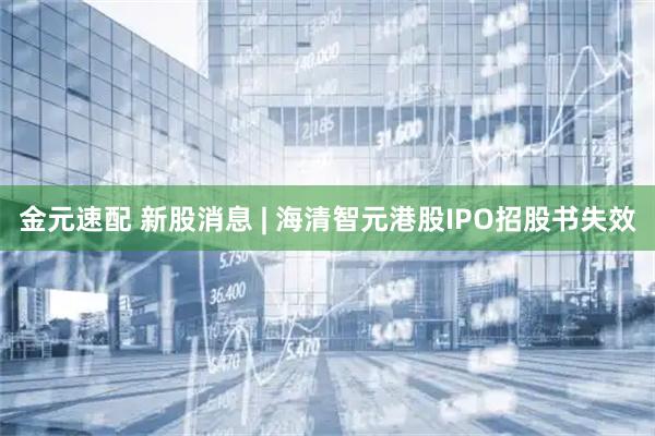 金元速配 新股消息 | 海清智元港股IPO招股书失效