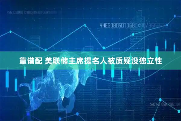 靠谱配 美联储主席提名人被质疑没独立性