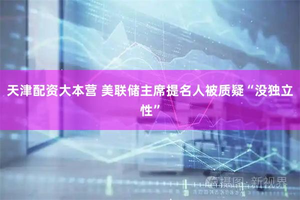 天津配资大本营 美联储主席提名人被质疑“没独立性”