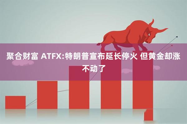 聚合财富 ATFX:特朗普宣布延长停火 但黄金却涨不动了