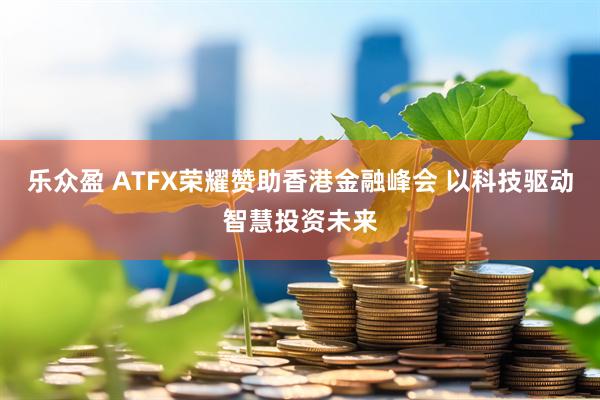 乐众盈 ATFX荣耀赞助香港金融峰会 以科技驱动智慧投资未来