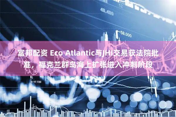 富邦配资 Eco Atlantic与JHI交易获法院批准，福克兰群岛海上扩张进入冲刺阶段