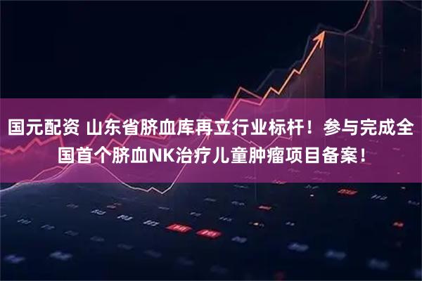 国元配资 山东省脐血库再立行业标杆！参与完成全国首个脐血NK治疗儿童肿瘤项目备案！