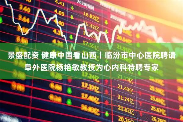 景盛配资 健康中国看山西丨临汾市中心医院聘请阜外医院杨艳敏教授为心内科特聘专家