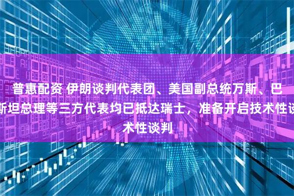 普惠配资 伊朗谈判代表团、美国副总统万斯、巴基斯坦总理等三方代表均已抵达瑞士，准备开启技术性谈判