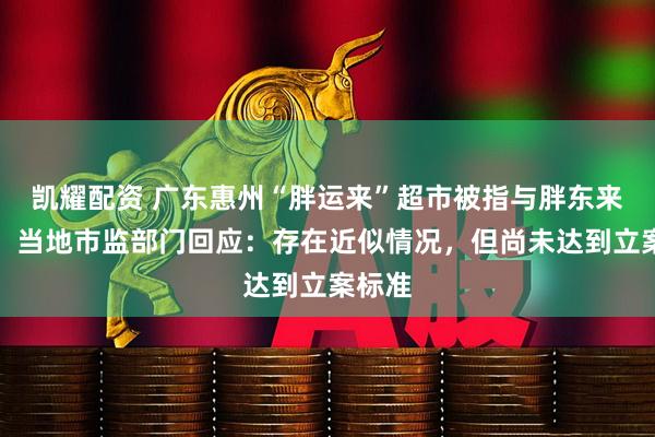凯耀配资 广东惠州“胖运来”超市被指与胖东来相似,当地市监部门回应:存在近似情况,但尚未达到立案标准