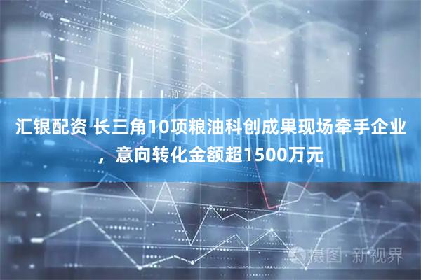汇银配资 长三角10项粮油科创成果现场牵手企业，意向转化金额超1500万元