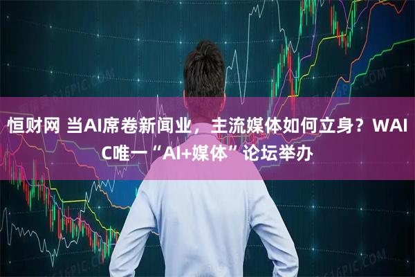 恒财网 当AI席卷新闻业，主流媒体如何立身？WAIC唯一“AI+媒体”论坛举办
