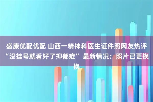 盛康优配优配 山西一精神科医生证件照网友热评“没挂号就看好了抑郁症” 最新情况:照片已更换