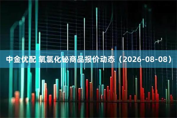 中金优配 氧氯化铋商品报价动态（2026-08-08）