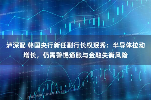 泸深配 韩国央行新任副行长权珉秀：半导体拉动增长，仍需警惕通胀与金融失衡风险