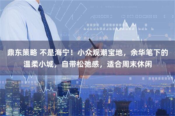 鼎东策略 不是海宁！小众观潮宝地，余华笔下的温柔小城，自带松弛感，适合周末休闲